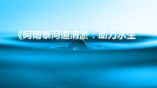 《阿爾泰河道清淤：助力水生態(tài)修復(fù)，促進(jìn)生物多樣性保護(hù)》